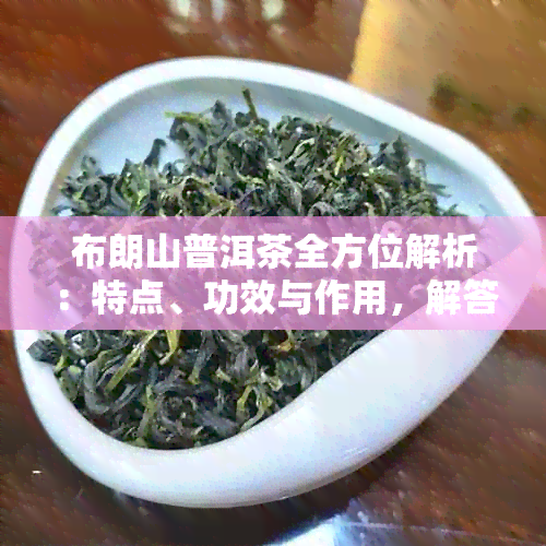 布朗山普洱茶全方位解析：特点、功效与作用，解答用户疑问