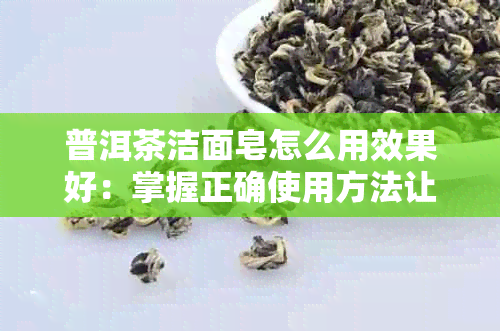 普洱茶洁面皂怎么用效果好：掌握正确使用方法让清洁更彻底