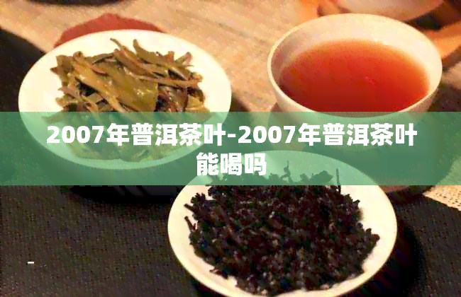 2007年普洱茶叶-2007年普洱茶叶能喝吗