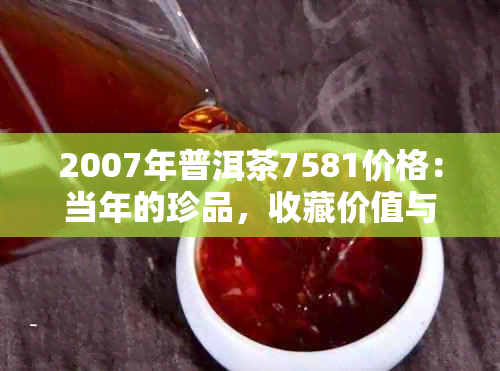 2007年普洱茶7581价格：当年的珍品，收藏价值与市场走势解析