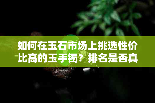 如何在玉石市场上挑选性价比高的玉手镯？排名是否真的可靠？