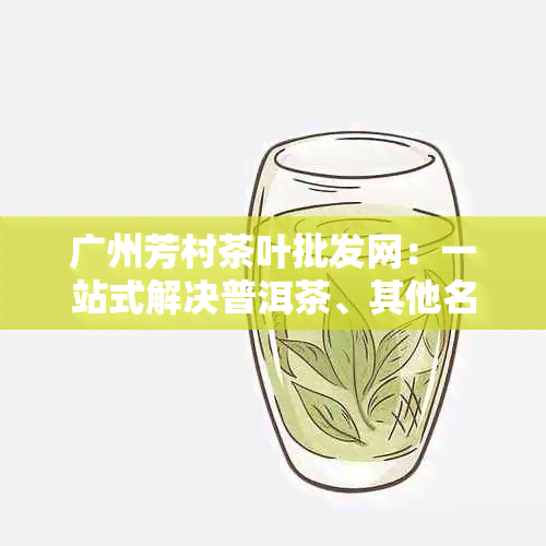 广州芳村茶叶批发网：一站式解决普洱茶、其他名优茶叶及茶具购买需求