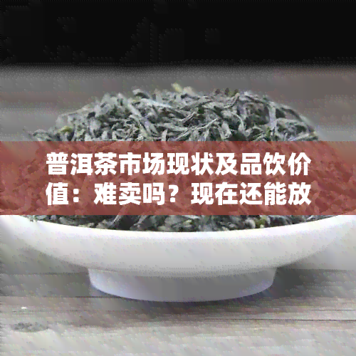 普洱茶市场现状及品饮价值：难卖吗？现在还能放心喝吗？