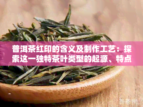 普洱茶红印的含义及制作工艺：探索这一独特茶叶类型的起源、特点和品质