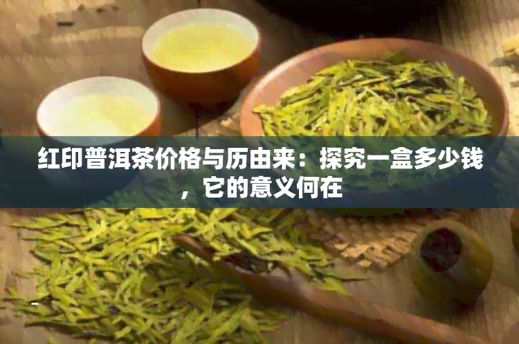 红印普洱茶价格与历由来：探究一盒多少钱，它的意义何在