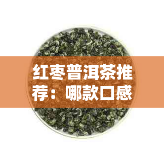 红枣普洱茶推荐：哪款口感？如何选购和冲泡？让专家为你解惑！