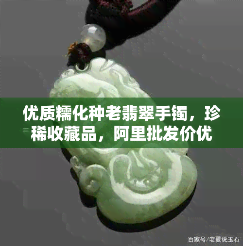 优质糯化种老翡翠手镯，珍稀收藏品，阿里批发价优惠供应