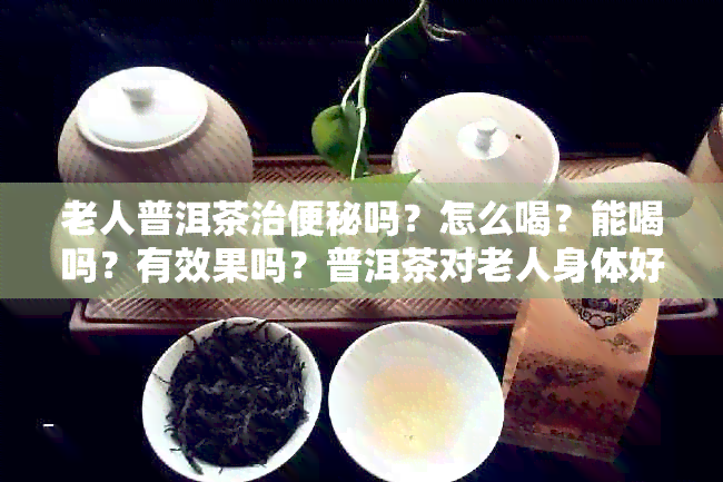 老人普洱茶治便秘吗？怎么喝？能喝吗？有效果吗？普洱茶对老人身体好吗？