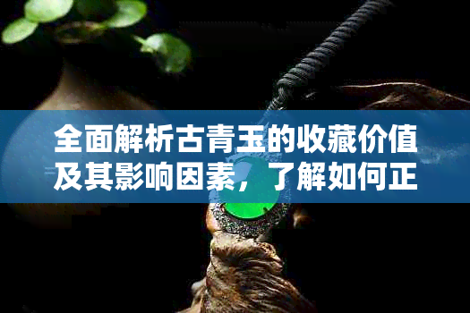 全面解析古青玉的收藏价值及其影响因素，了解如何正确评估和选购古代玉器