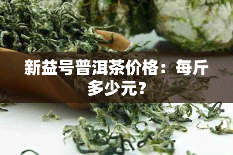 新益号普洱茶价格：每斤多少元？