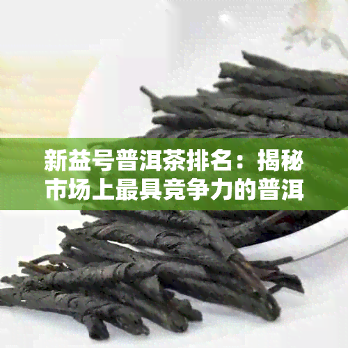 新益号普洱茶排名：揭秘市场上更具竞争力的普洱茶及详细评测