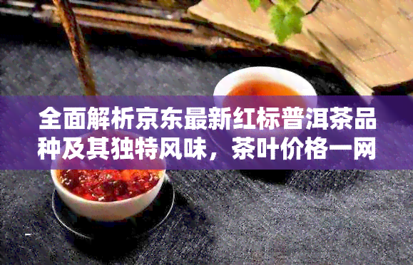 全面解析京东最新红标普洱茶品种及其独特风味，茶叶价格一网打尽