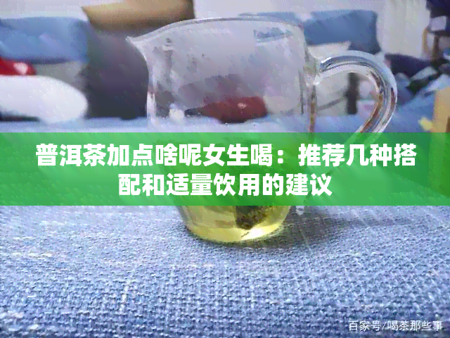 普洱茶加点啥呢女生喝：推荐几种搭配和适量饮用的建议