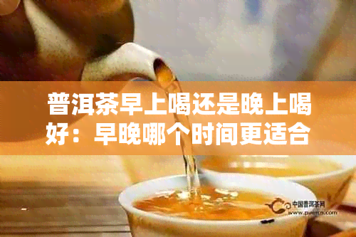 普洱茶早上喝还是晚上喝好：早晚哪个时间更适合饮用普洱茶？