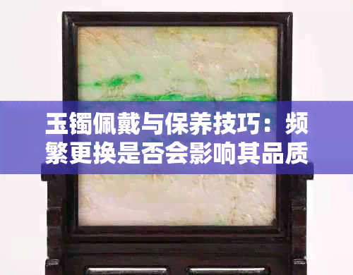 玉镯佩戴与保养技巧：频繁更换是否会影响其品质与价值？如何正确养护玉镯？