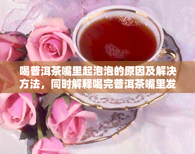 喝普洱茶嘴里起泡泡的原因及解决方法，同时解释喝完普洱茶嘴里发干的状况。