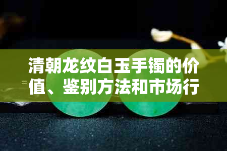 清朝龙纹白玉手镯的价值、鉴别方法和市场行情全面解析