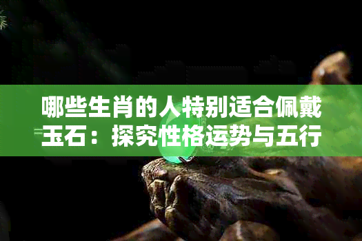 哪些生肖的人特别适合佩戴玉石：探究性格运势与五行相辅相成的关联