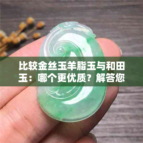 比较金丝玉羊脂玉与和田玉：哪个更优质？解答您的疑惑