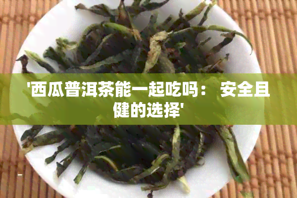 '西瓜普洱茶能一起吃吗： 安全且健的选择'