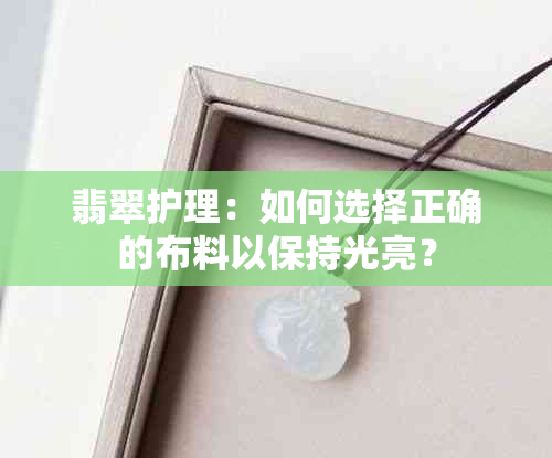 翡翠护理：如何选择正确的布料以保持光亮？