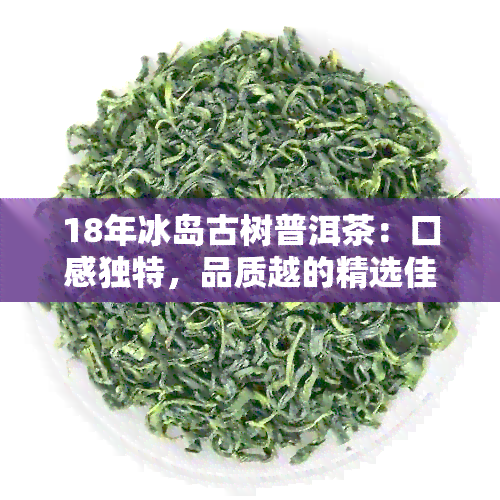 18年冰岛古树普洱茶：口感独特，品质越的精选佳品