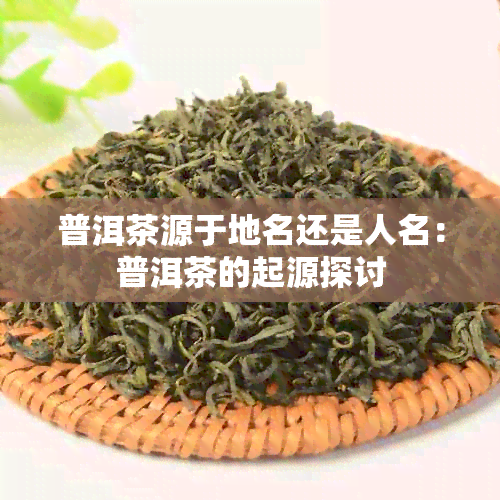 普洱茶源于地名还是人名：普洱茶的起源探讨