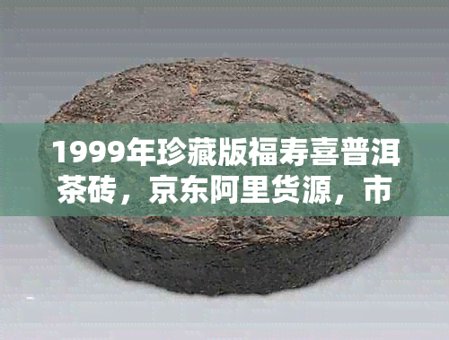 1999年珍藏版福寿喜普洱茶砖，京东阿里货源，市场价格分析