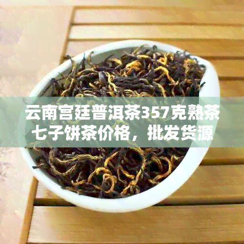 云南宫廷普洱茶357克熟茶七子饼茶价格，批发货源