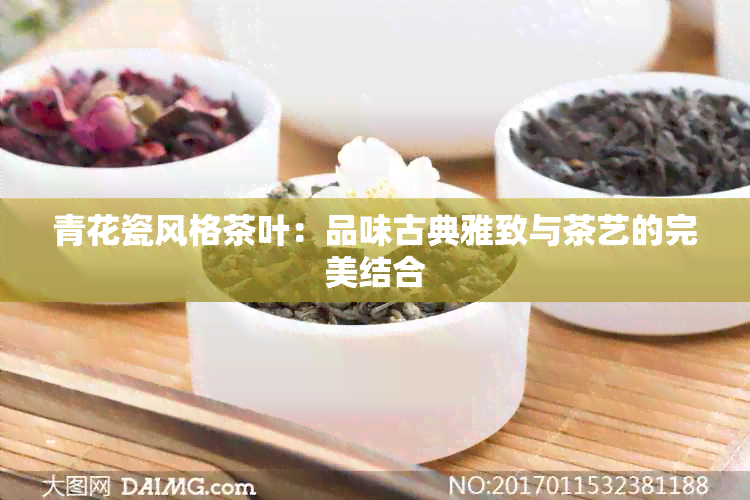 青花瓷风格茶叶：品味古典雅致与茶艺的完美结合