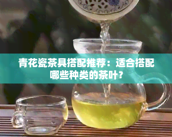 青花瓷茶具搭配推荐：适合搭配哪些种类的茶叶？