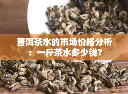 普洱茶水的市场价格分析：一斤茶水多少钱？