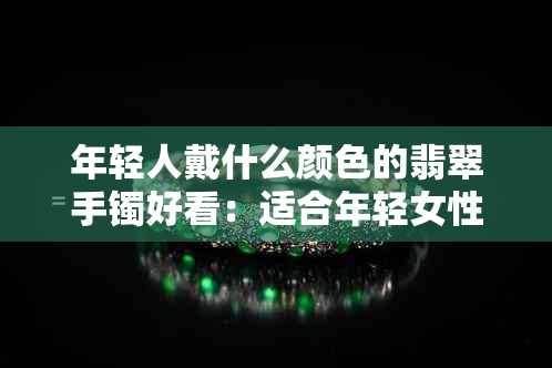 年轻人戴什么颜色的翡翠手镯好看：适合年轻女性的时尚选择