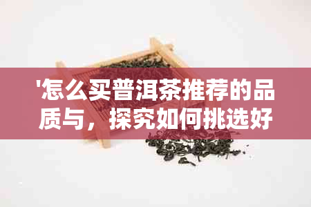 '怎么买普洱茶推荐的品质与，探究如何挑选好坏普洱茶'