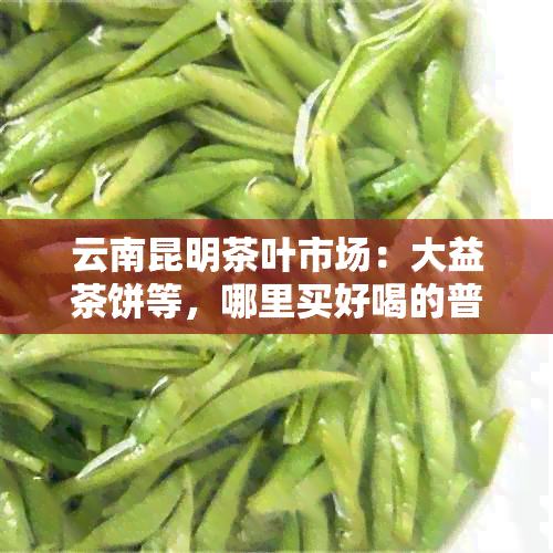 云南昆明茶叶市场：大益茶饼等，哪里买好喝的普洱茶饼？