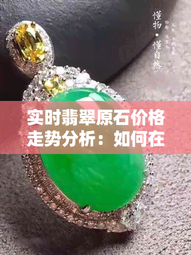 实时翡翠原石价格走势分析：如何在场购买到性价比高的原石