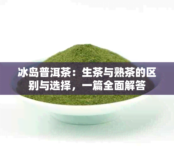 冰岛普洱茶：生茶与熟茶的区别与选择，一篇全面解答