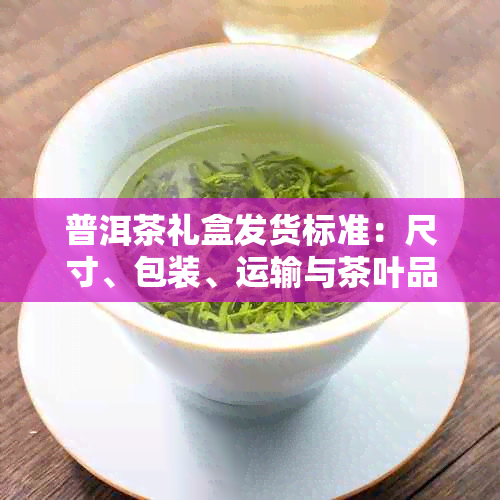 普洱茶礼盒发货标准：尺寸、包装、运输与茶叶品质的全方位要求