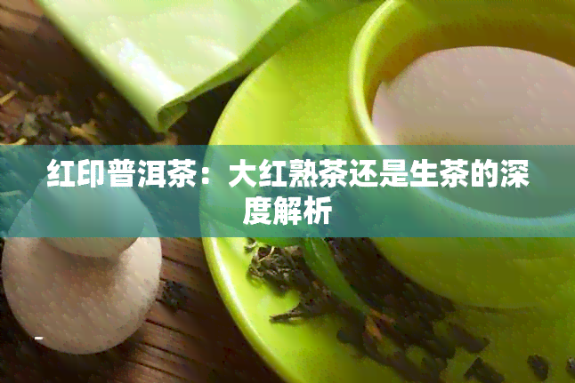 红印普洱茶：大红熟茶还是生茶的深度解析