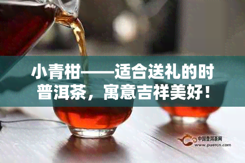 小青柑——适合送礼的时普洱茶，寓意吉祥美好！