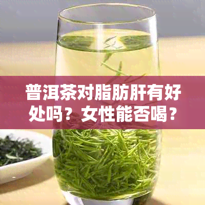 普洱茶对脂肪肝有好处吗？女性能否喝？请提供相关信息。