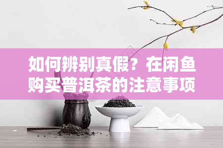 如何辨别真假？在闲购买普洱茶的注意事项与建议