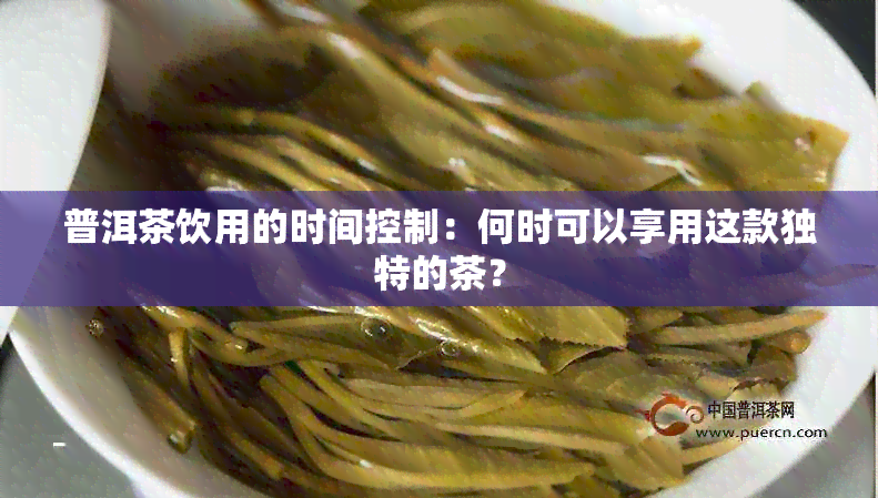 普洱茶饮用的时间控制：何时可以享用这款独特的茶？