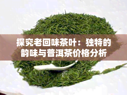 探究老回味茶叶：独特的韵味与普洱茶价格分析