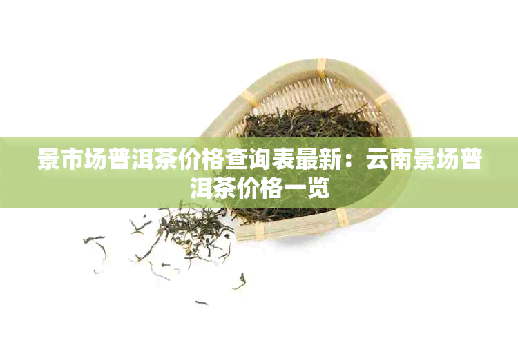 景市场普洱茶价格查询表最新：云南景场普洱茶价格一览