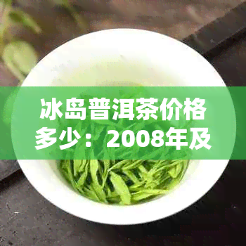 冰岛普洱茶价格多少：2008年及现在正宗冰岛普洱茶一斤价格