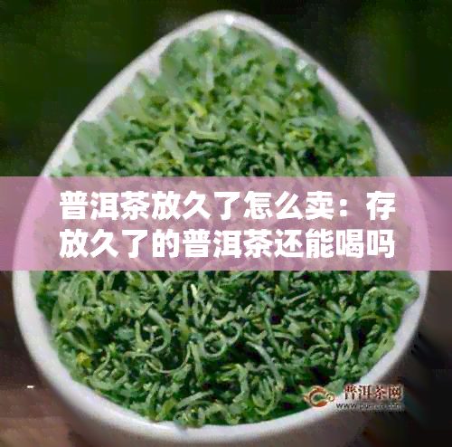 普洱茶放久了怎么卖：存放久了的普洱茶还能喝吗？处理方法和影响。