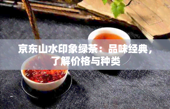 京东山水印象绿茶：品味经典，了解价格与种类