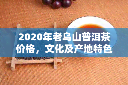 2020年老乌山普洱茶价格，文化及产地特色，包括镇沅与景谷两地