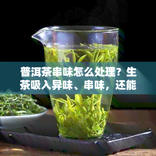 普洱茶串味怎么处理？生茶吸入异味、串味，还能喝吗？补救方法揭秘！